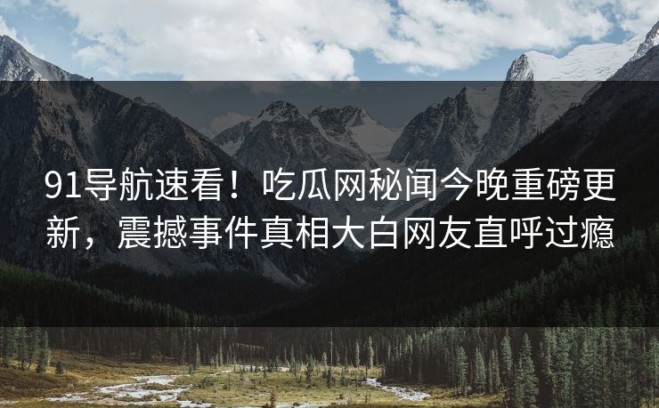 91导航速看！吃瓜网秘闻今晚重磅更新，震撼事件真相大白网友直呼过瘾