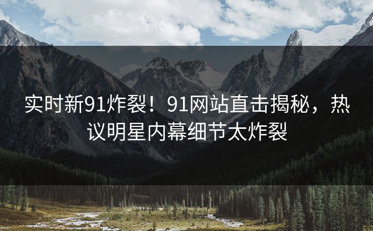 实时新91炸裂！91网站直击揭秘，热议明星内幕细节太炸裂