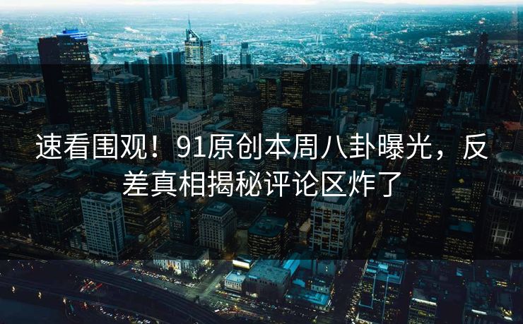 速看围观！91原创本周八卦曝光，反差真相揭秘评论区炸了
