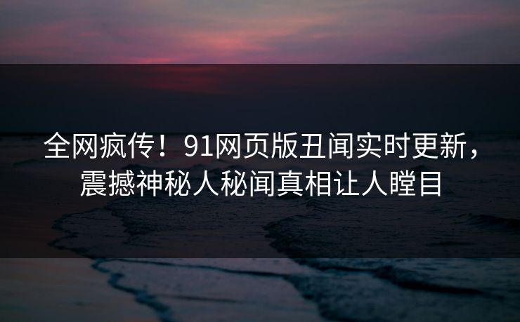 全网疯传！91网页版丑闻实时更新，震撼神秘人秘闻真相让人瞠目