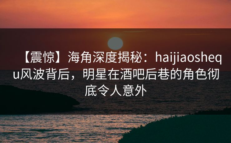 【震惊】海角深度揭秘：haijiaoshequ风波背后，明星在酒吧后巷的角色彻底令人意外
