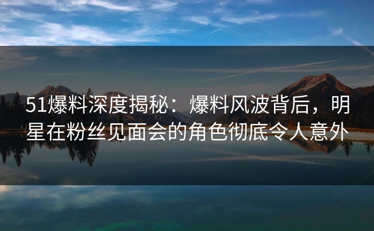 51爆料深度揭秘：爆料风波背后，明星在粉丝见面会的角色彻底令人意外