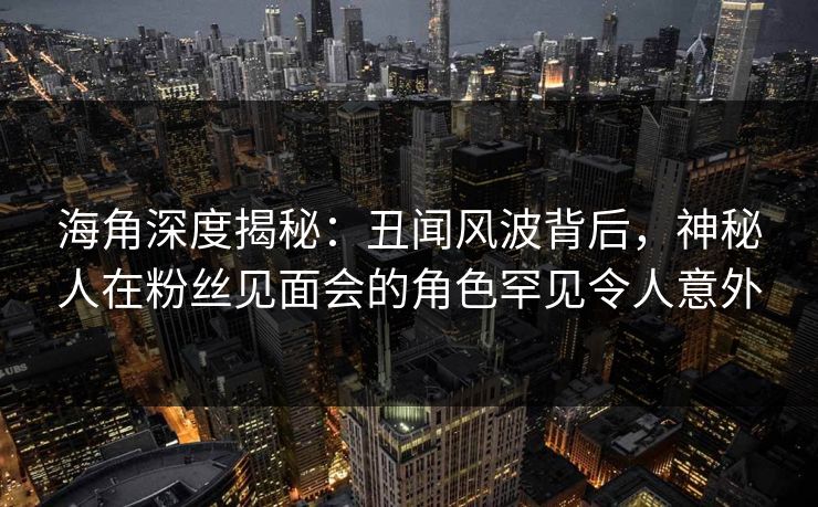 海角深度揭秘：丑闻风波背后，神秘人在粉丝见面会的角色罕见令人意外