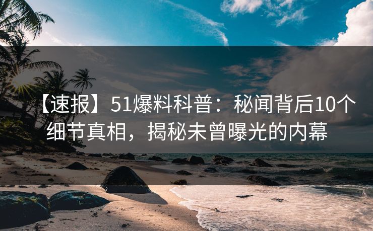 【速报】51爆料科普：秘闻背后10个细节真相，揭秘未曾曝光的内幕