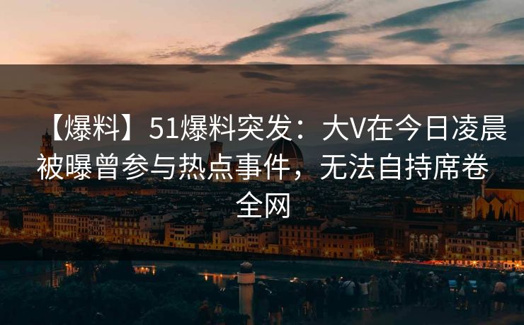 【爆料】51爆料突发：大V在今日凌晨被曝曾参与热点事件，无法自持席卷全网