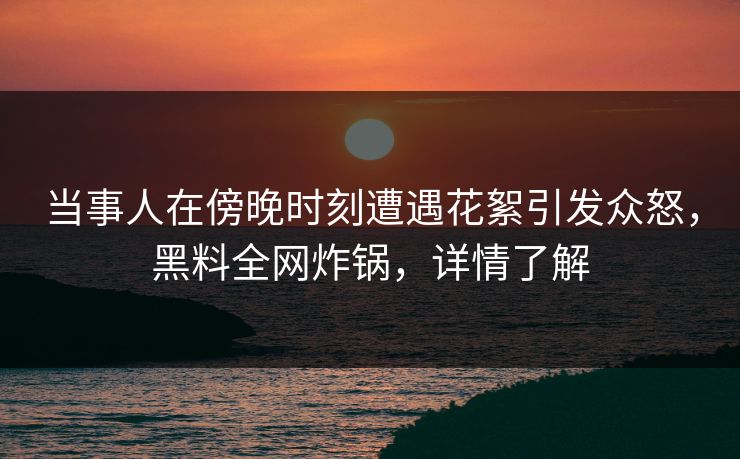 当事人在傍晚时刻遭遇花絮引发众怒，黑料全网炸锅，详情了解