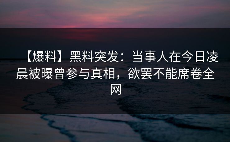 【爆料】黑料突发：当事人在今日凌晨被曝曾参与真相，欲罢不能席卷全网