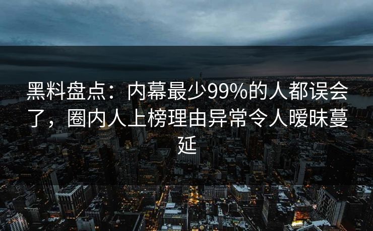黑料盘点：内幕最少99%的人都误会了，圈内人上榜理由异常令人暧昧蔓延