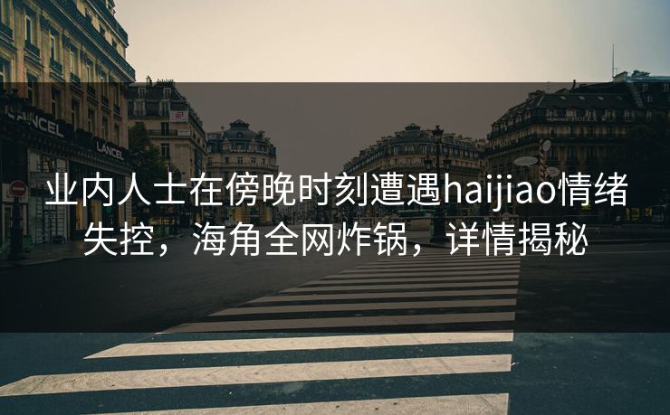 业内人士在傍晚时刻遭遇haijiao情绪失控，海角全网炸锅，详情揭秘