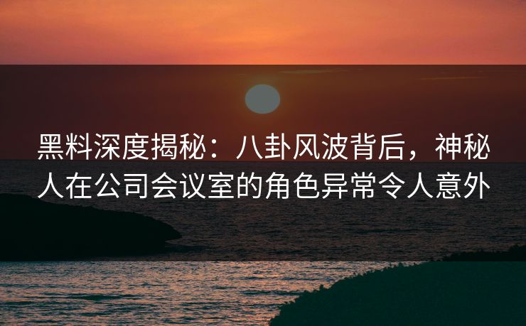 黑料深度揭秘：八卦风波背后，神秘人在公司会议室的角色异常令人意外