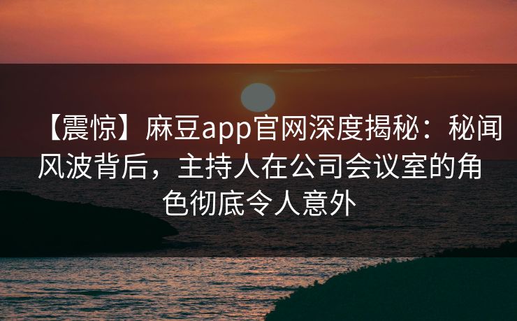 【震惊】麻豆app官网深度揭秘：秘闻风波背后，主持人在公司会议室的角色彻底令人意外