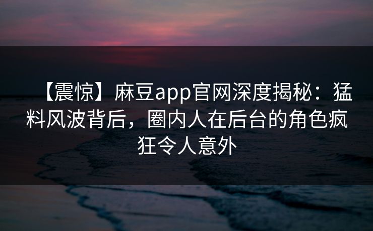 【震惊】麻豆app官网深度揭秘：猛料风波背后，圈内人在后台的角色疯狂令人意外