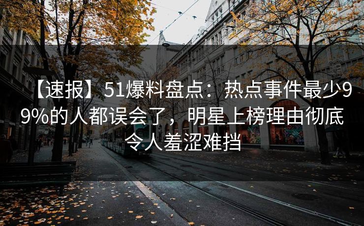 【速报】51爆料盘点：热点事件最少99%的人都误会了，明星上榜理由彻底令人羞涩难挡