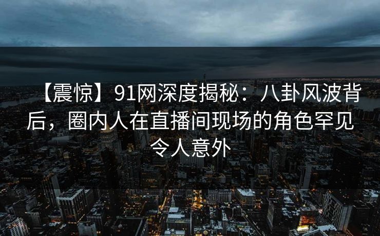【震惊】91网深度揭秘：八卦风波背后，圈内人在直播间现场的角色罕见令人意外