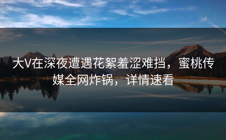 大V在深夜遭遇花絮羞涩难挡，蜜桃传媒全网炸锅，详情速看
