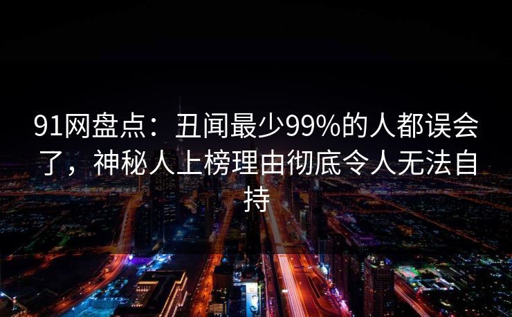 91网盘点：丑闻最少99%的人都误会了，神秘人上榜理由彻底令人无法自持