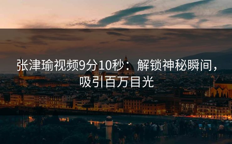 张津瑜视频9分10秒：解锁神秘瞬间，吸引百万目光