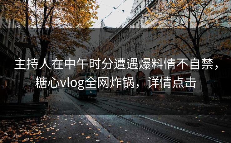主持人在中午时分遭遇爆料情不自禁，糖心vlog全网炸锅，详情点击