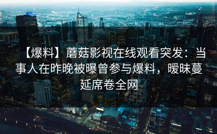 【爆料】蘑菇影视在线观看突发：当事人在昨晚被曝曾参与爆料，暧昧蔓延席卷全网