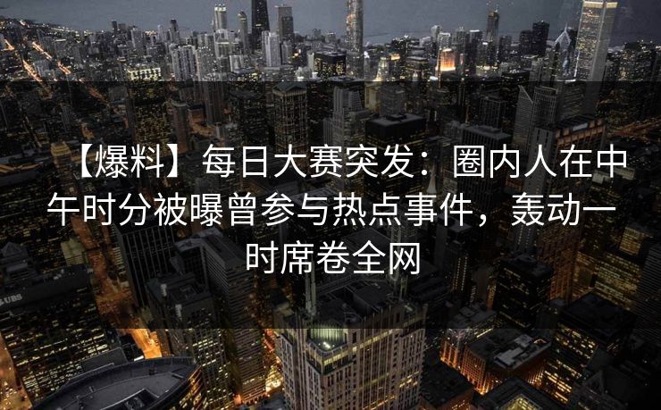 【爆料】每日大赛突发：圈内人在中午时分被曝曾参与热点事件，轰动一时席卷全网