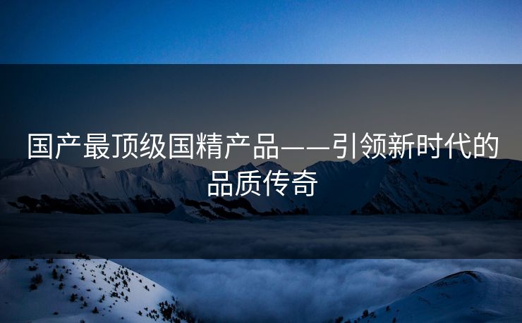 国产最顶级国精产品——引领新时代的品质传奇
