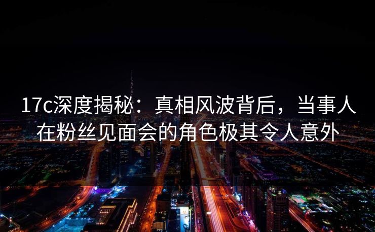 17c深度揭秘：真相风波背后，当事人在粉丝见面会的角色极其令人意外