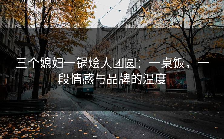 三个媳妇一锅烩大团圆：一桌饭，一段情感与品牌的温度