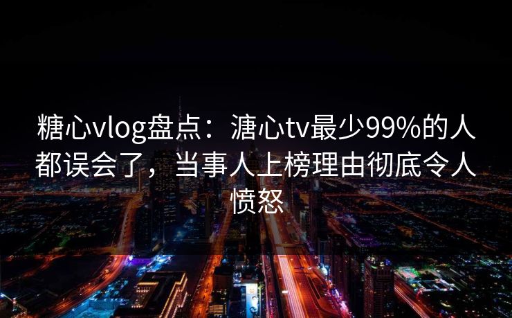 糖心vlog盘点：溏心tv最少99%的人都误会了，当事人上榜理由彻底令人愤怒