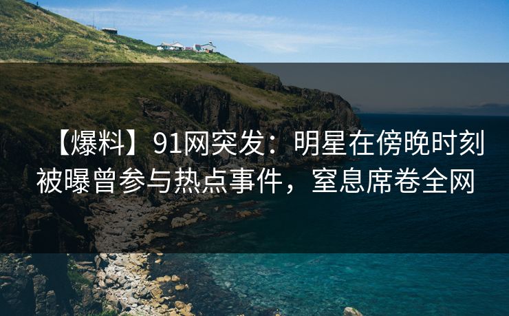 【爆料】91网突发：明星在傍晚时刻被曝曾参与热点事件，窒息席卷全网