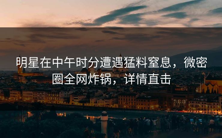 明星在中午时分遭遇猛料窒息，微密圈全网炸锅，详情直击