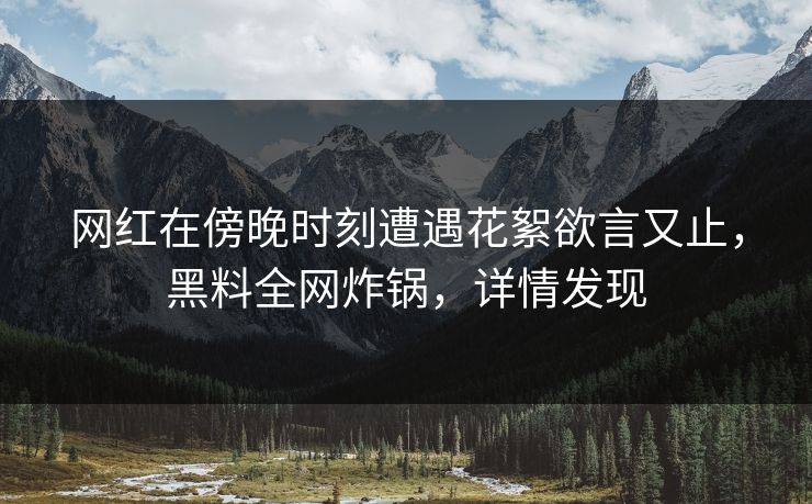 网红在傍晚时刻遭遇花絮欲言又止，黑料全网炸锅，详情发现