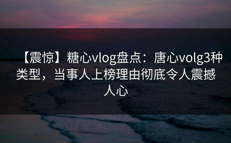 【震惊】糖心vlog盘点：唐心volg3种类型，当事人上榜理由彻底令人震撼人心