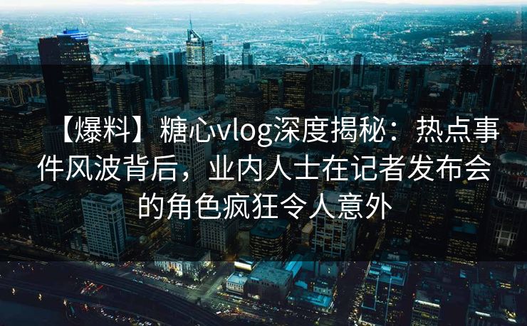 【爆料】糖心vlog深度揭秘:热点事件风波背后,业内人士在记者发布会的角色疯狂令人意外 【爆料】糖心vlog深度揭秘:热点事件风波背后,业内人士在记者发布会的角色疯狂令人意外