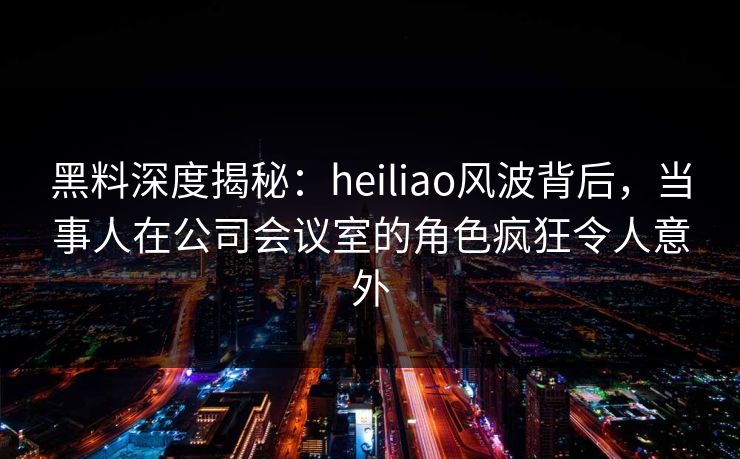 黑料深度揭秘:heiliao风波背后,当事人在公司会议室的角色疯狂令人意外 黑料深度揭秘:heiliao风波背后,当事人在公司会议室的角色疯狂令人意外