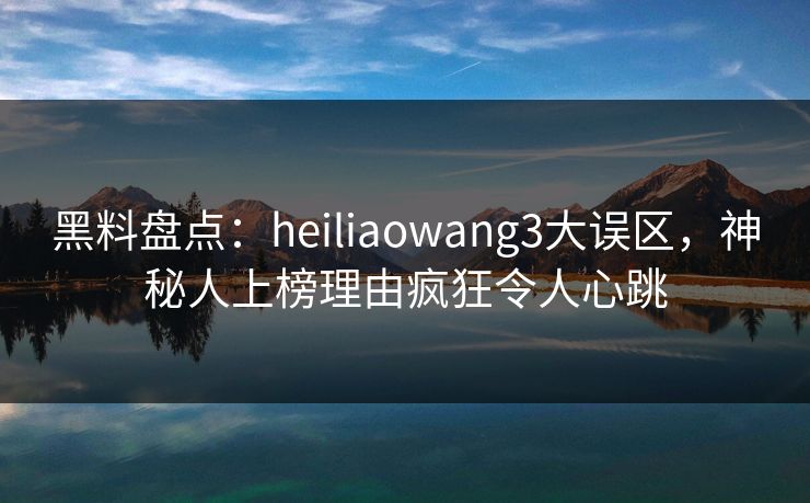黑料盘点：heiliaowang3大误区，神秘人上榜理由疯狂令人心跳