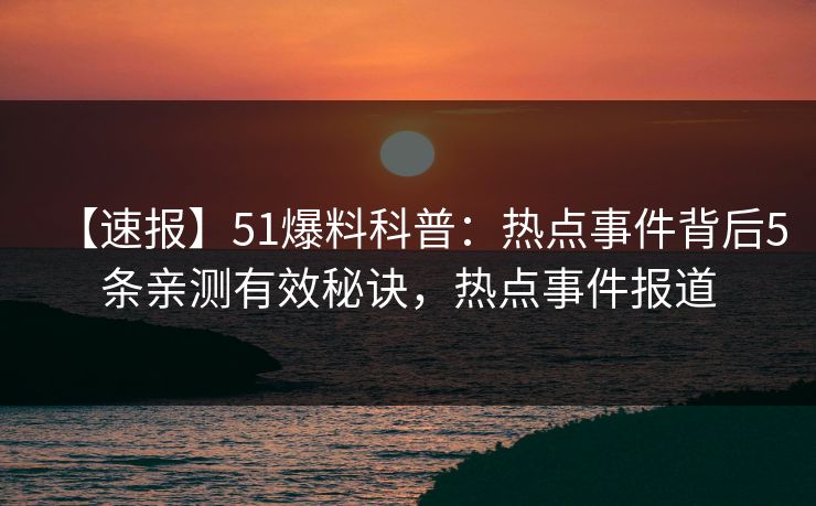 【速报】51爆料科普：热点事件背后5条亲测有效秘诀，热点事件报道