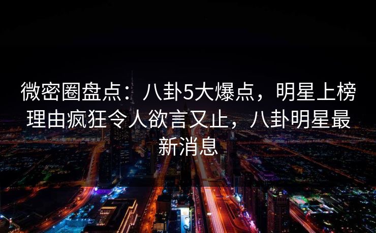 微密圈盘点：八卦5大爆点，明星上榜理由疯狂令人欲言又止，八卦明星最新消息