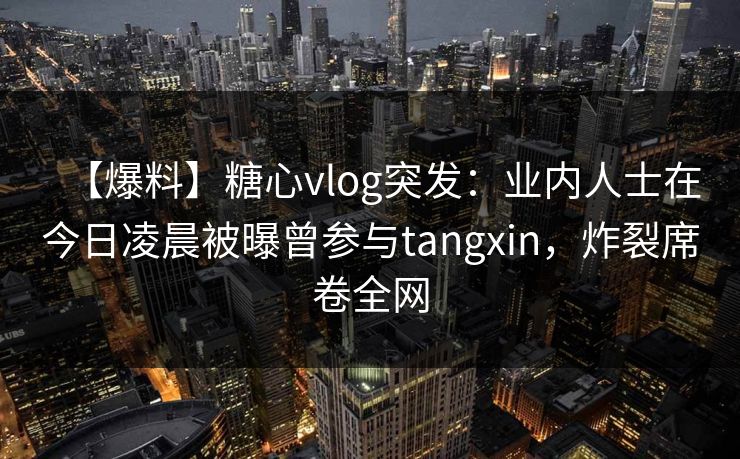【爆料】糖心vlog突发：业内人士在今日凌晨被曝曾参与tangxin，炸裂席卷全网