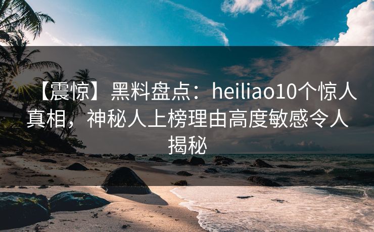 【震惊】黑料盘点:heiliao10个惊人真相,神秘人上榜理由高度敏感令人揭秘 【震惊】黑料盘点:heiliao10个惊人真相,神秘人上榜理由高度敏感令人揭秘