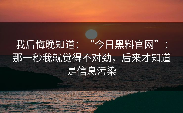 我后悔晚知道：“今日黑料官网”：那一秒我就觉得不对劲，后来才知道是信息污染