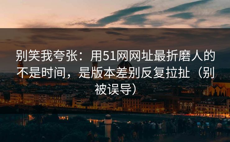 别笑我夸张：用51网网址最折磨人的不是时间，是版本差别反复拉扯（别被误导）