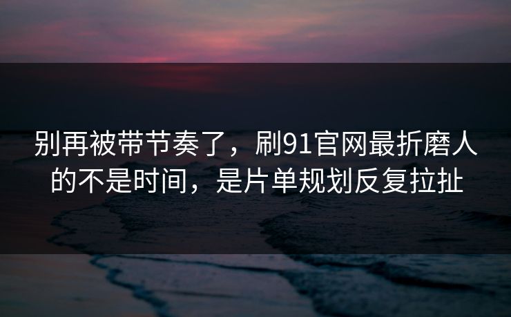 别再被带节奏了，刷91官网最折磨人的不是时间，是片单规划反复拉扯