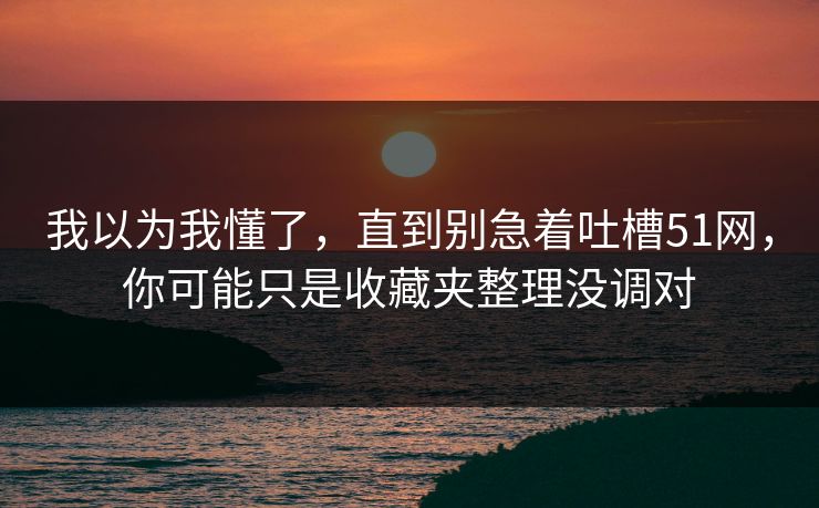 我以为我懂了，直到别急着吐槽51网，你可能只是收藏夹整理没调对