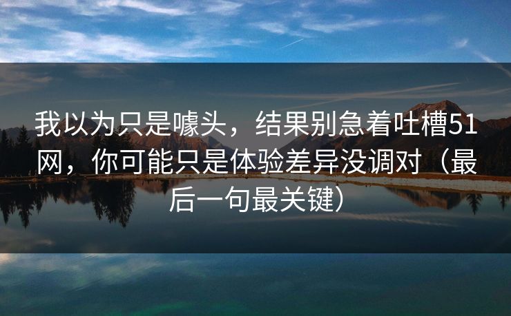 我以为只是噱头，结果别急着吐槽51网，你可能只是体验差异没调对（最后一句最关键）