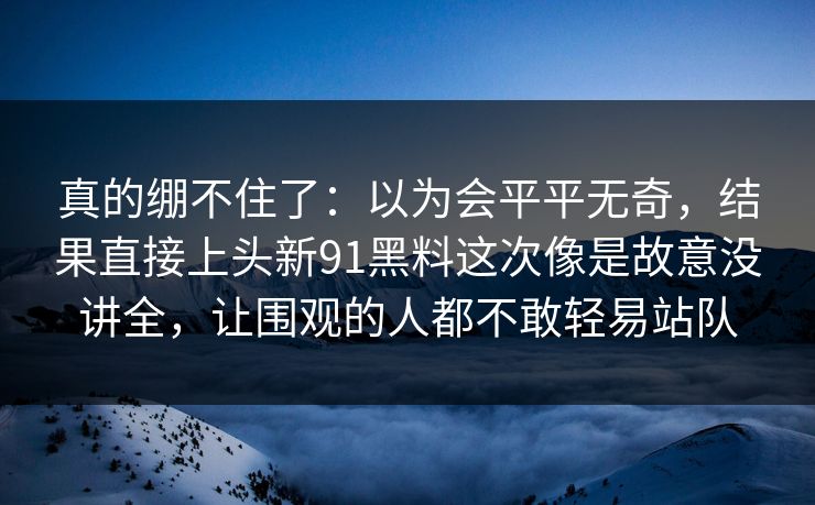真的绷不住了：以为会平平无奇，结果直接上头新91黑料这次像是故意没讲全，让围观的人都不敢轻易站队